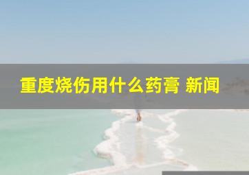 重度烧伤用什么药膏 新闻